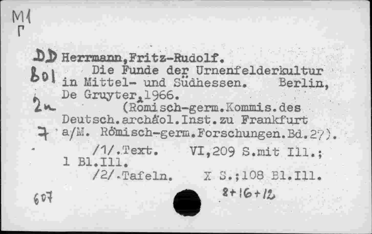 ﻿Ml г
Herrmann,Fritz-Rudolf.
0 0> Die Funde der Urnenfelderkultur c>u’ in Mittel- und Südhessen. Berlin, ■ De Gruyterx1966.
2*-	(Romisch-germ.Kommis.des
Deut sch. archä'ol. Inst. zu Frankfurt
Ц- ’ a/M. RÖmisch-germ.Forschungen.Bd.2‘7).
/1/.Text. VI,209 S.mit Ill.;
1 Bl.Ill.
/2/.Tafeln. X S.jlOÖ Bl.Ill.

